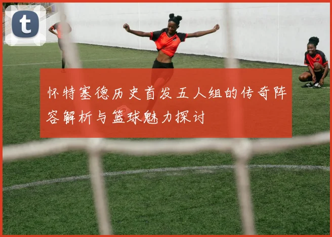 怀特塞德历史首发五人组的传奇阵容解析与篮球魅力探讨