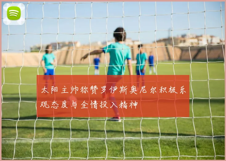太阳主帅称赞罗伊斯奥尼尔积极乐观态度与全情投入精神