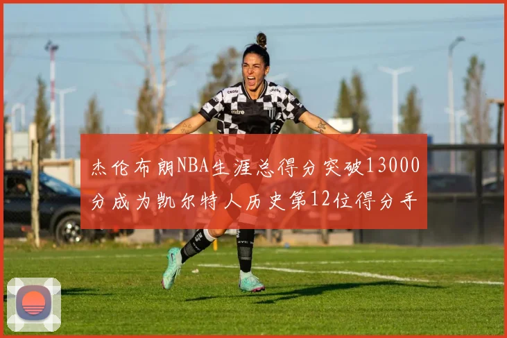 杰伦布朗NBA生涯总得分突破13000分成为凯尔特人历史第12位得分手