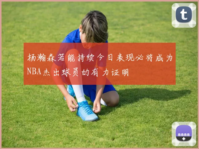 杨瀚森若能持续今日表现必将成为NBA杰出球员的有力证明