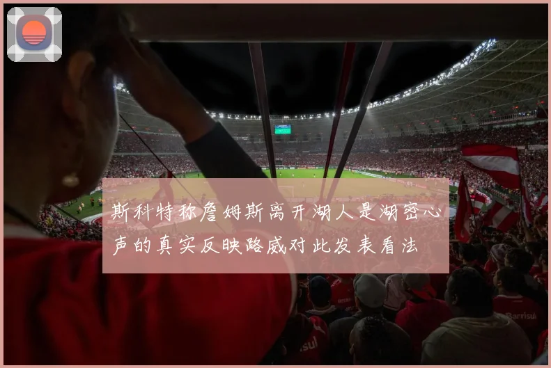 斯科特称詹姆斯离开湖人是湖密心声的真实反映路威对此发表看法