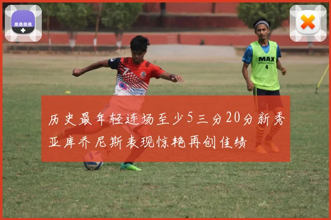 历史最年轻连场至少5三分20分新秀亚库乔尼斯表现惊艳再创佳绩
