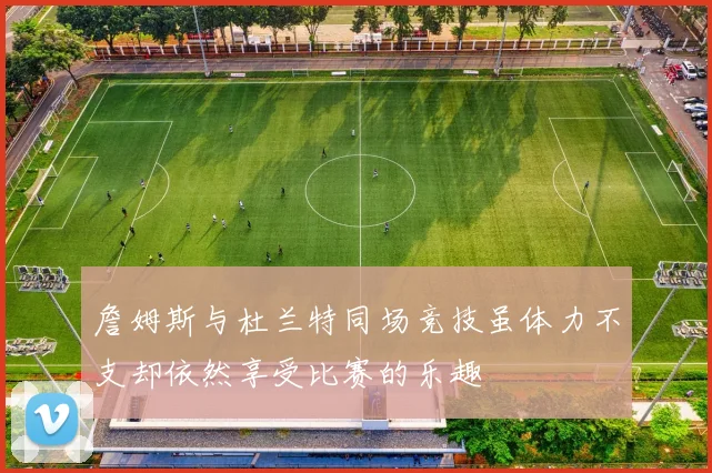 詹姆斯与杜兰特同场竞技虽体力不支却依然享受比赛的乐趣