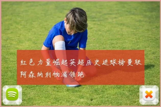 红色力量崛起英超历史进球榜曼联阿森纳利物浦领跑