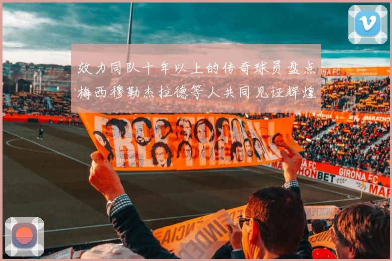 效力同队十年以上的传奇球员盘点梅西穆勒杰拉德等人共同见证辉煌岁月