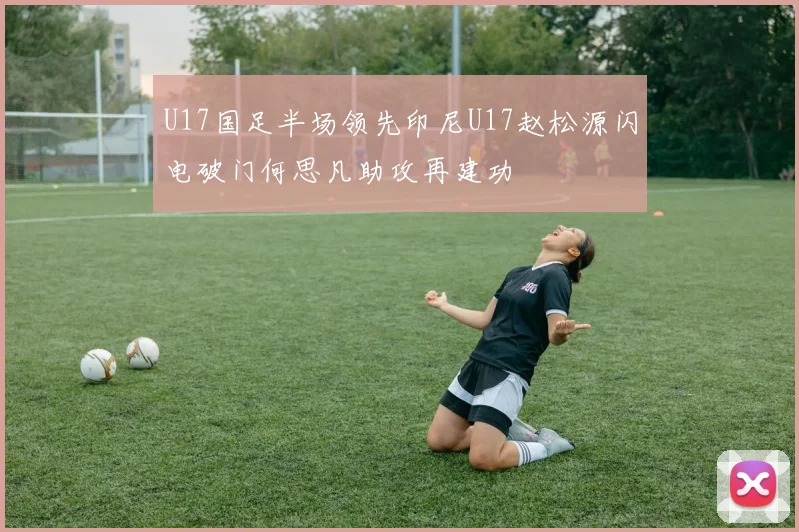 U17国足半场领先印尼U17赵松源闪电破门何思凡助攻再建功