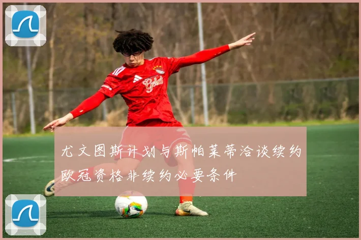 尤文图斯计划与斯帕莱蒂洽谈续约欧冠资格非续约必要条件