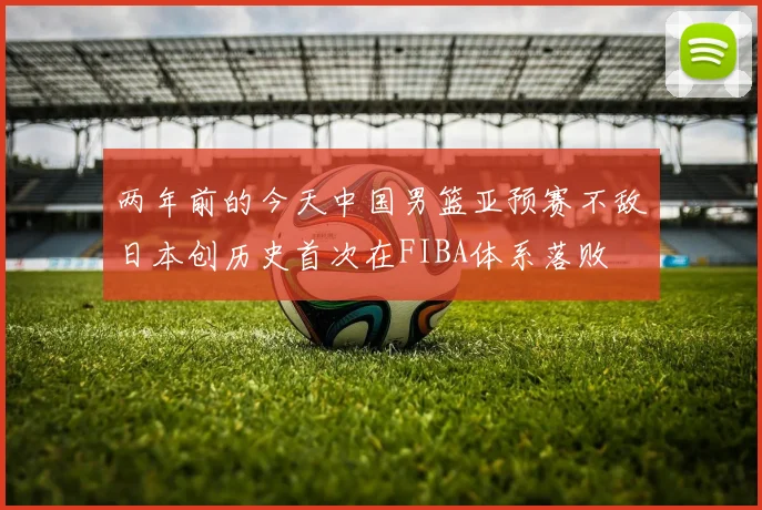 两年前的今天中国男篮亚预赛不敌日本创历史首次在FIBA体系落败