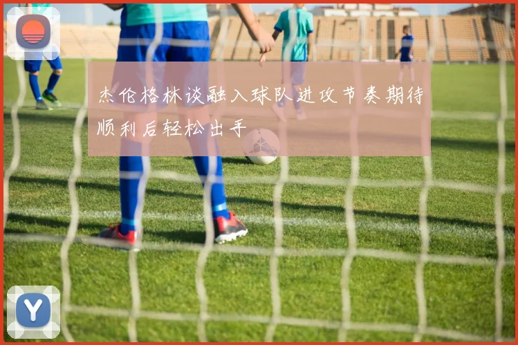 杰伦格林谈融入球队进攻节奏期待顺利后轻松出手