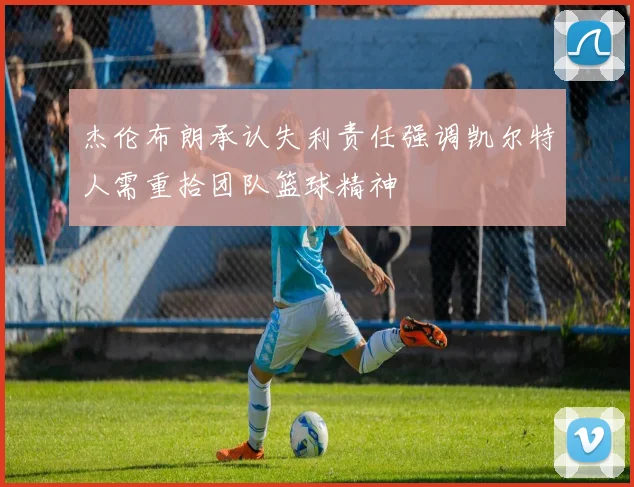 杰伦布朗承认失利责任强调凯尔特人需重拾团队篮球精神